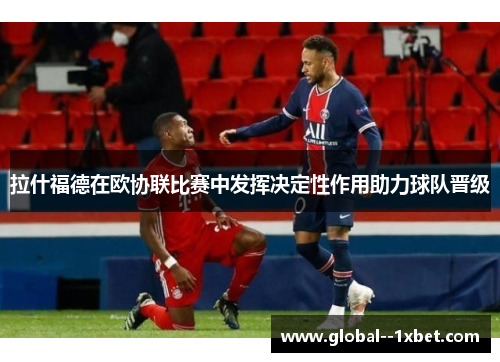拉什福德在欧协联比赛中发挥决定性作用助力球队晋级 拉什福德在欧协联比赛中发挥决定性作用助力球队晋级