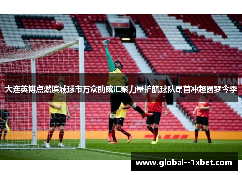 大连英博点燃滨城球市万众助威汇聚力量护航球队昂首冲超圆梦今季