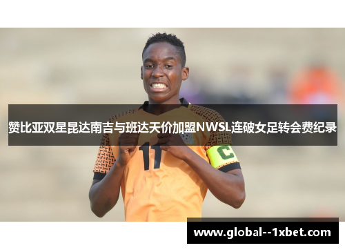 赞比亚双星昆达南吉与班达天价加盟NWSL连破女足转会费纪录