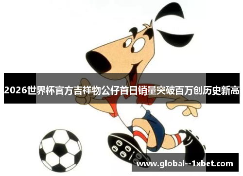 2026世界杯官方吉祥物公仔首日销量突破百万创历史新高 2026世界杯官方吉祥物公仔首日销量突破百万创历史新高