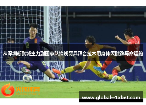 从深圳新鹏城主力到国家队锋线奇兵拜合拉木用身体天赋改写命运路 从深圳新鹏城主力到国家队锋线奇兵拜合拉木用身体天赋改写命运路