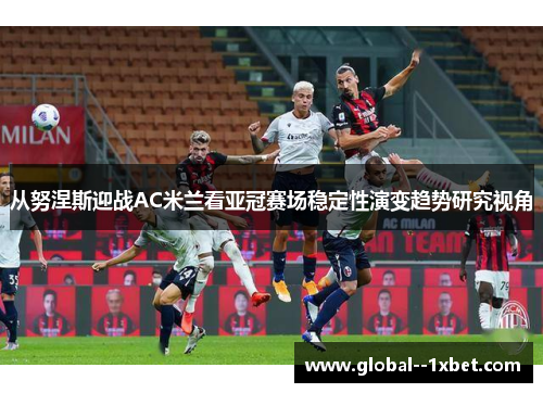 从努涅斯迎战AC米兰看亚冠赛场稳定性演变趋势研究视角 从努涅斯迎战AC米兰看亚冠赛场稳定性演变趋势研究视角