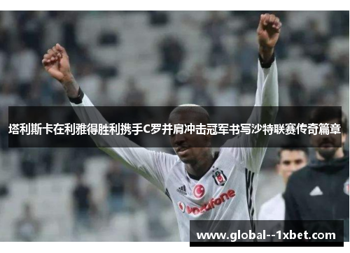 塔利斯卡在利雅得胜利携手C罗并肩冲击冠军书写沙特联赛传奇篇章